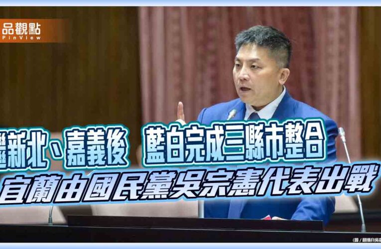 繼新北、嘉義後　藍白完成三縣市整合　宜蘭由國民黨吳宗憲代表出戰
